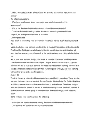 Ladder. Think about what it is that makes this a useful assessment instrument and
answer
the following questions:
• What have you learned about your pupils as a result of conducting this
assessment?
• Why is the Rainbow Reading Ladder such a useful assessment tool?
• Could the Rainbow Reading Ladder be used for assessing learners in other
subjects, for example Mathematics. If so, how?
Learning activities
As a result of conducting your assessment you should have a much clearer picture of
the
types of activities your learners need in order to improve their reading and writing skills.
The Read On Guide can now help you to identify specific learning activities that will
help your learners progress. Chapter 8 of the guide contains over 100 graded activities
for
red to blue level learners that you can teach to small groups at the Teaching Station.
These are activities that need to be taught. Chapter 9 also contains over 100 graded
activities for red to blue level learners but these are independent learning activities that
can be set to learners to complete on their own or in pairs while you are busy working
with another group at the teaching station.
Activity 8.3
Think of the red or yellow level learners you have identified in your class. These are the
learners that need the most support. Turn to Chapter 8 in the Read On Guide. Read the
activities proposed to support learners at red and or yellow levels. Select one that you
think will be of most benefit to the red or yellow learners you have identified. Prepare a
20-minute lesson for this group of children based on the activity you have selected,
teach
it and evaluate your teaching. Note the following:
141

• What were the objectives of this activity, what did I want the learners to learn?
• Did I achieve this objective fully, in part or not at all?
 