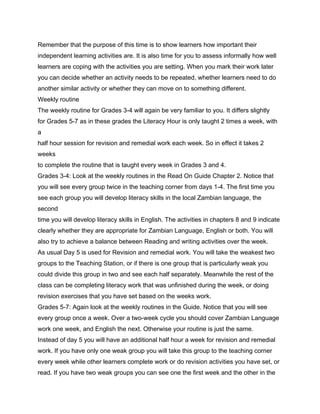 Remember that the purpose of this time is to show learners how important their
independent learning activities are. It is also time for you to assess informally how well
learners are coping with the activities you are setting. When you mark their work later
you can decide whether an activity needs to be repeated, whether learners need to do
another similar activity or whether they can move on to something different.
Weekly routine
The weekly routine for Grades 3-4 will again be very familiar to you. It differs slightly
for Grades 5-7 as in these grades the Literacy Hour is only taught 2 times a week, with
a
half hour session for revision and remedial work each week. So in effect it takes 2
weeks
to complete the routine that is taught every week in Grades 3 and 4.
Grades 3-4: Look at the weekly routines in the Read On Guide Chapter 2. Notice that
you will see every group twice in the teaching corner from days 1-4. The first time you
see each group you will develop literacy skills in the local Zambian language, the
second
time you will develop literacy skills in English. The activities in chapters 8 and 9 indicate
clearly whether they are appropriate for Zambian Language, English or both. You will
also try to achieve a balance between Reading and writing activities over the week.
As usual Day 5 is used for Revision and remedial work. You will take the weakest two
groups to the Teaching Station, or if there is one group that is particularly weak you
could divide this group in two and see each half separately. Meanwhile the rest of the
class can be completing literacy work that was unfinished during the week, or doing
revision exercises that you have set based on the weeks work.
Grades 5-7: Again look at the weekly routines in the Guide. Notice that you will see
every group once a week. Over a two-week cycle you should cover Zambian Language
work one week, and English the next. Otherwise your routine is just the same.
Instead of day 5 you will have an additional half hour a week for revision and remedial
work. If you have only one weak group you will take this group to the teaching corner
every week while other learners complete work or do revision activities you have set, or
read. If you have two weak groups you can see one the first week and the other in the
 