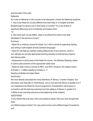 second week of the cycle.
Reflection
As a way of reflecting on the courses so far discussed, answer the following questions:
1. How is the Read On Course different from both Step In To English and New
Breakthrough to Literacy and in what ways is it similar? Try to list at least 5
significant differences and 5 similarities and explain them.
143

2. How does each course (NBTL, Step In and Read On) build on the skills
developed in the previous course?
Summary
• Read On is a literacy course for Grade 3 to 7 that is aimed at supporting reading
and writing in both English and the Zambian languages.
• Read On will help you identify reading ability levels of your learners, which in
turn will help you provide appropriate learning activities so that learners improve
their literacy skills.
• Assessment is at the heart of the Read On course. The Rainbow Reading Ladder
is used to place learners at the appropriate ability level.
• Read On daily routine is similar to NBTL and SITE. However, the weekly routine
at Grade 3 – 4 differs slightly for Grades 5 - 7.
Reading at Middle and Upper Basic
Introduction
We have already discussed the many definitions of ‘literacy’ in earlier chapters. Our
discussion was basically on initial literacy. Let us now see how literacy at grades 5 to 7
can supplement the Read On Course programme. Consideration will be given in
connection with the learning outcomes from the syllabus of literacy in grades 5 to
7.(Refer to the Learning outcomes at the beginning of this chapter).
QUESTIONS
In any activity that one does, there are questions asked. Have you ever thought that
there
are different types of tests? You may want to know some different types of questions
and
 