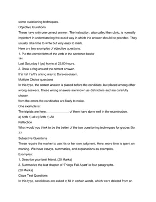 some questioning techniques.
Objective Questions
These have only one correct answer. The instruction, also called the rubric, is normally
important in understanding the exact way in which the answer should be provided. They
usually take time to write but very easy to mark.
Here are two examples of objective questions:
1. Put the correct form of the verb in the sentence below
144

Last Saturday I (go) home at 23.00 hours.
2. Draw a ring around the correct answer.
It’s/ its/ it’s/It’s a long way to Dare-es-alaam.
Multiple Choice questions
In this type, the correct answer is placed before the candidate, but placed among other
wrong answers. These wrong answers are known as distracters and are carefully
chosen
from the errors the candidates are likely to make.
One example is:
The triplets are here, ______________ of them have done well in the examination.
a) both b) all c) Both d) All
Reflection
What would you think to be the better of the two questioning techniques for grades 5to
7?
Subjective Questions
These require the marker to use his or her own judgment. Here, more time is spent on
marking. We have essays, summaries, and explanations as examples.
Examples:
1. Describe your best friend. (20 Marks)
2. Summarize the last chapter of ‘Things Fall Apart’ in four paragraphs.
(20 Marks)
Cloze Test Questions
In this type, candidates are asked to fill in certain words, which were deleted from an
 