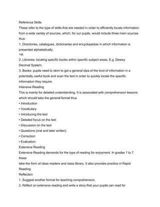Reference Skills
These refer to the type of skills that are needed in order to efficiently locate information
from a wide variety of sources, which, for our pupils, would include three main sources
thus:
1. Directories, catalogues, dictionaries and encyclopedias in which information is
presented alphabetically.
146

2. Libraries- locating specific books within specific subject areas. E.g. Dewey
Decimal System.
3. Books- pupils need to skim to get a general idea of the kind of information in a
potentially useful book and scan the text in order to quickly locate the specific
information they require.
Intensive Reading
This is mainly for detailed understanding. It is associated with comprehension lessons
which should take the general format thus
• Introduction
• Vocabulary
• Introducing the text
• Detailed focus on the text
• Discussion on the text
• Questions (oral and later written)
• Correction
• Evaluation.
Extensive Reading
Extensive Reading demands for the type of reading for enjoyment. In grades 1 to 7
these
take the form of class readers and class library. It also provides practice in Rapid
Reading.
Reflection
1. Suggest another format for teaching comprehension.
2. Reflect on extensive reading and write a story that your pupils can read for
 