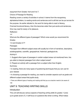 enjoyment from Grades 1to4 and 5 to 7.
Choice of Passage for Reading
Reading covers a variety of activities in school. It stems from the recognising
alphabetical letters, to reading words and sentences and to all that can be put across for
the purpose. As earlier alluded to, the word for being able to read is literacy.
If termed functional literacy, then this becomes wider than just words and sentences.
One may read for study or for pleasure.
Reflection
147

What are the different types of passages? Which ones would you recommend for
Grades
1-4 and Grades 5-7?
Passages
Passages from different subject areas will usually be in form of narratives, descriptive,
autobiographies, scientific, geographical, historical, geological etc.
Activity 6
1. Suggest other types of passages in certain subject areas not mentioned here. Are
you able to interpret passages from other subject areas?
2. Prepare an activity with a passage from a subject other than English.
Summary
• In reading, there are many types of questioning techniques that you can use for
your classes
• In choosing a passage for reading, you need to consider aspects such as grade and
different subject areas that pupils study.
• There are different types of reading and reading skill that you as a teacher needs to be aware of.
148

UNIT 9: TEACHING WRITING SKILLS
Introduction
This unit will discuss various aspects of teaching writing skills for grades 1 (one)
up to grade seven (7). It will focus on questions like what is writing. What makes
 