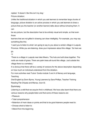 replied. ‘It doesn’t. But this isn’t my dog.’
Picture dictation:
Unlike the traditional dictation in which you ask learners to remember large chunks of
language, picture dictation is an active process in which you ask learners to draw a
picture that you the teacher (or another learner) talks about without showing them. It
can
be any picture, but the description has to be entirely visual and simple, so that even
those
learners that are not gifted in drawing can draw intelligibly. For example, you may say
something like this:
‘I want you to listen to what I am going to say to you about a certain village in Luapula
Province. While you are listening, draw your impression about this village.’ So here we
go.
15

‘There is a village in Luapula near lake Mweru. The huts are built close together. The
roofs are made of grass. There are palm trees all round this village. Just outside this
village there is a cemetery.’
It is obvious that there will be a variety of versions for the above description depending
on how much an individual understood from the dictation.
For more activities read Tutors’ Guide module 3 and 4 of literacy and language,
Teaching
Oral English by Donn Byrne, Young Learners by Sara Phillips, Teacher Training
Reading File Chipata and Mansa. (Icon 8)
Summary
Listening is a skill that we acquire first in childhood. We have also learnt that there are
various reasons why people listen and that some of these reasons are:
• Pleasure
• Total comprehension
• Retention of main ideas or points and that to be good listeners people need to:
• Choose what to listen to
• Attend from the beginning
 