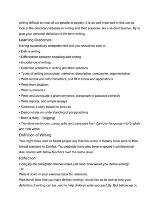 writing difficult to most of our people in society. It is as well important in this unit to
look at the practical problems in writing and their solutions. As a student teacher, try to
give your personal definition of the term writing.
Learning Outcomes
Having successfully completed this unit you should be able to:
• Define writing
• Differentiate between speaking and writing.
• Importance of writing
• Common problems in writing and their solutions
• Types of writing (expository, narrative, descriptive, persuasive, argumentative.
• Write formal and informal letters, and fill in forms and applications
• Write from dictation
• Write summaries
• Write and punctuate a given sentence, paragraph or passage correctly
• Write reports, and simple essays
• Compose a story based on pictures
• Demonstrate an understanding of paragraphing
• Keep a diary, - (logging)
• Translate sentences, paragraphs and passages from Zambian language into English
and vice versa.
Definition of Writing
You might have read or heard people say that the levels of literacy have sank to their
lowest standard in Zambia. You probably have also been engaged in professional
discussions with fellow teachers over the same issue.
Reflection
Going by the paragraph that you have just read, how would you define writing?
149

Write it down in your exercise book for reference.
Well done! Now that you have defined writing I would like us to look at how your
definition of writing can be used to help children write successfully. But before we do
 