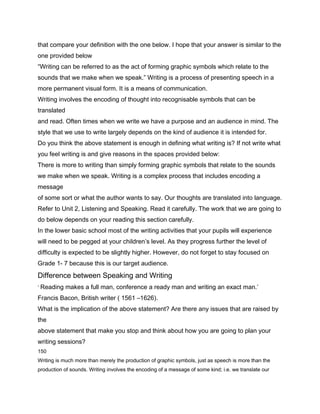 that compare your definition with the one below. I hope that your answer is similar to the
one provided below
“Writing can be referred to as the act of forming graphic symbols which relate to the
sounds that we make when we speak.” Writing is a process of presenting speech in a
more permanent visual form. It is a means of communication.
Writing involves the encoding of thought into recognisable symbols that can be
translated
and read. Often times when we write we have a purpose and an audience in mind. The
style that we use to write largely depends on the kind of audience it is intended for.
Do you think the above statement is enough in defining what writing is? If not write what
you feel writing is and give reasons in the spaces provided below:
There is more to writing than simply forming graphic symbols that relate to the sounds
we make when we speak. Writing is a complex process that includes encoding a
message
of some sort or what the author wants to say. Our thoughts are translated into language.
Refer to Unit 2, Listening and Speaking. Read it carefully. The work that we are going to
do below depends on your reading this section carefully.
In the lower basic school most of the writing activities that your pupils will experience
will need to be pegged at your children’s level. As they progress further the level of
difficulty is expected to be slightly higher. However, do not forget to stay focused on
Grade 1- 7 because this is our target audience.
Difference between Speaking and Writing
‘ Reading makes a full man, conference a ready man and writing an exact man.’

Francis Bacon, British writer ( 1561 –1626).
What is the implication of the above statement? Are there any issues that are raised by
the
above statement that make you stop and think about how you are going to plan your
writing sessions?
150
Writing is much more than merely the production of graphic symbols, just as speech is more than the
production of sounds. Writing involves the encoding of a message of some kind; i.e. we translate our
 