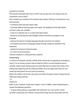 Importance of writing
Why should individuals learn how to write? Can you give your own reasons why we
should learn how to write?
Now compare your answers to the reasons given below: Writing is of importance in our
lives because:
- it reinforces what has been learnt orally
- it provides different learning styles and needs. The disabled and the able bodied
can learn under one umbrella.
- It acts as a retention aid i.e. to keep information learnt.
- Serves to provide learners with tangible evidence that there is progress in the
language
- exposes the learner to foreign language through more than one medium
- it increases the amount of language contact through varieties of activities in the
classroom.
- needed for formal and informal testing
- it’s a form of communication.
Common problems in writing and their solutions
Handwriting
In most of our Zambian schools, children enter school with no experience of handling a
pencil. It is our primary concern that we help the child to not only handle the pencil
correctly, adopt a good writing posture but also help them to express their ideas in the
writing code beginning with the shaping of letters up to the stage when they can use
words (by linking them) so as to arrive at meaning.
Before the children can do this, they have to be taken through a series of steps that are
called pre-writing activities.
152

Activity 9.2
Refer to your Teachers’ Guide Part, Grades 1 and 2 of ZBEC under Handwriting then
answer the following questions:
1. A good writing posture is associated with sitting like ‘Leo’ and not like ‘Jumbo’
(a) What is sitting like Leo? Mention at least three things that are associated with this
 