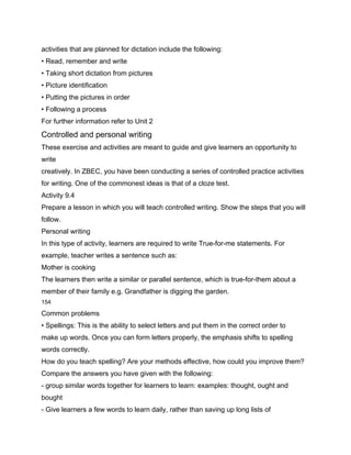 activities that are planned for dictation include the following:
• Read, remember and write
• Taking short dictation from pictures
• Picture identification
• Putting the pictures in order
• Following a process
For further information refer to Unit 2
Controlled and personal writing
These exercise and activities are meant to guide and give learners an opportunity to
write
creatively. In ZBEC, you have been conducting a series of controlled practice activities
for writing. One of the commonest ideas is that of a cloze test.
Activity 9.4
Prepare a lesson in which you will teach controlled writing. Show the steps that you will
follow.
Personal writing
In this type of activity, learners are required to write True-for-me statements. For
example, teacher writes a sentence such as:
Mother is cooking
The learners then write a similar or parallel sentence, which is true-for-them about a
member of their family e.g. Grandfather is digging the garden.
154

Common problems
• Spellings: This is the ability to select letters and put them in the correct order to
make up words. Once you can form letters properly, the emphasis shifts to spelling
words correctly.
How do you teach spelling? Are your methods effective, how could you improve them?
Compare the answers you have given with the following:
- group similar words together for learners to learn: examples: thought, ought and
bought
- Give learners a few words to learn daily, rather than saving up long lists of
 