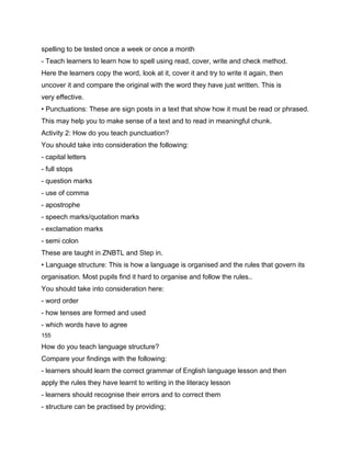 spelling to be tested once a week or once a month
- Teach learners to learn how to spell using read, cover, write and check method.
Here the learners copy the word, look at it, cover it and try to write it again, then
uncover it and compare the original with the word they have just written. This is
very effective.
• Punctuations: These are sign posts in a text that show how it must be read or phrased.
This may help you to make sense of a text and to read in meaningful chunk.
Activity 2: How do you teach punctuation?
You should take into consideration the following:
- capital letters
- full stops
- question marks
- use of comma
- apostrophe
- speech marks/quotation marks
- exclamation marks
- semi colon
These are taught in ZNBTL and Step in.
• Language structure: This is how a language is organised and the rules that govern its
organisation. Most pupils find it hard to organise and follow the rules..
You should take into consideration here:
- word order
- how tenses are formed and used
- which words have to agree
155

How do you teach language structure?
Compare your findings with the following:
- learners should learn the correct grammar of English language lesson and then
apply the rules they have learnt to writing in the literacy lesson
- learners should recognise their errors and to correct them
- structure can be practised by providing;
 