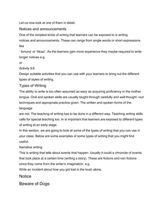Let us now look at one of them in detail.
Notices and announcements
One of the simplest kinds of writing that learners can be exposed to is writing
notices and announcements. These can range from single words or short expressions
like
‘ Amuna’ or ‘Akazi’. As the learners gain more experience they maybe required to write
longer notices e.g.
or
Activity 9.6
Design suitable activities that you can use with your learners to bring out the different
types of styles of writing.
Types of Writing
The ability to write is too often assumed as easy as acquiring proficiency in the mother
tongue. Oral and spoken skills are usually taught through carefully and well thought –out
techniques and appropriate practice given. The written and spoken forms of the
language
are not. The teaching of writing has to be done in a different way. Teaching writing skills
calls for special teaching too. In is important that learners are exposed to different types
of writing at an early stage.
In this section, we are going to look at some of the types of writing that you can use in
your class. Below are some examples of some types of writing that you might find
useful:
Narrative writing
This is writing that tells about events that happen. Usually it could a chronicle of events
that took place at a certain time (writing a story). These are fictions and non fictions
since they come from the writer’s imagination. e.g.
Write an incident about how you got lost in the bush alone.

Notice
Beware of Dogs
 