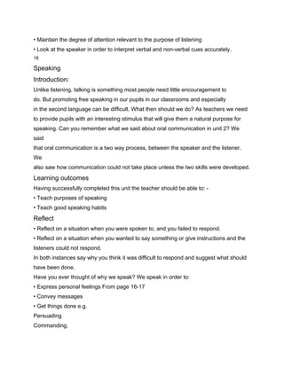 • Maintain the degree of attention relevant to the purpose of listening
• Look at the speaker in order to interpret verbal and non-verbal cues accurately.
16

Speaking
Introduction:
Unlike listening, talking is something most people need little encouragement to
do. But promoting free speaking in our pupils in our classrooms and especially
in the second language can be difficult. What then should we do? As teachers we need
to provide pupils with an interesting stimulus that will give them a natural purpose for
speaking. Can you remember what we said about oral communication in unit 2? We
said
that oral communication is a two way process, between the speaker and the listener.
We
also saw how communication could not take place unless the two skills were developed.
Learning outcomes
Having successfully completed this unit the teacher should be able to: -
• Teach purposes of speaking
• Teach good speaking habits
Reflect
• Reflect on a situation when you were spoken to, and you failed to respond.
• Reflect on a situation when you wanted to say something or give instructions and the
listeners could not respond.
In both instances say why you think it was difficult to respond and suggest what should
have been done.
Have you ever thought of why we speak? We speak in order to:
• Express personal feelings From page 16-17
• Convey messages
• Get things done e.g.
Persuading
Commanding,
 
