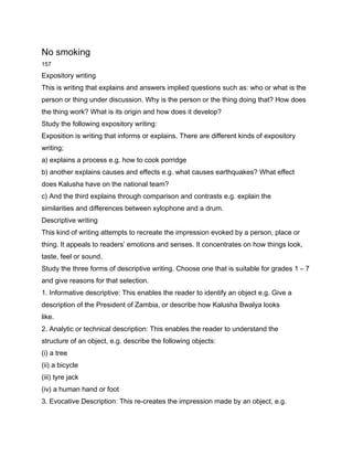 No smoking
157

Expository writing
This is writing that explains and answers implied questions such as: who or what is the
person or thing under discussion. Why is the person or the thing doing that? How does
the thing work? What is its origin and how does it develop?
Study the following expository writing:
Exposition is writing that informs or explains. There are different kinds of expository
writing;
a) explains a process e.g. how to cook porridge
b) another explains causes and effects e.g. what causes earthquakes? What effect
does Kalusha have on the national team?
c) And the third explains through comparison and contrasts e.g. explain the
similarities and differences between xylophone and a drum.
Descriptive writing
This kind of writing attempts to recreate the impression evoked by a person, place or
thing. It appeals to readers’ emotions and senses. It concentrates on how things look,
taste, feel or sound.
Study the three forms of descriptive writing. Choose one that is suitable for grades 1 – 7
and give reasons for that selection.
1. Informative descriptive: This enables the reader to identify an object e.g. Give a
description of the President of Zambia, or describe how Kalusha Bwalya looks
like.
2. Analytic or technical description: This enables the reader to understand the
structure of an object, e.g. describe the following objects:
(i) a tree
(ii) a bicycle
(iii) tyre jack
(iv) a human hand or foot
3. Evocative Description: This re-creates the impression made by an object, e.g.
 