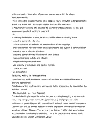 write an evocative description of your aunt you grew up within the village.
Persuasive writing
This is writing that tries to influence other peoples’ views. It may fall under personal/free
writing e.g. writing to try to change peoples’ attitudes, life styles, etc.
5. Argumentative writing: This enables the learner to write against and for e.g. give
reasons why you think hunting is important.
158

In teaching the learners to write, take into consideration the following points:
• teach the learners how to write
• provide adequate and relevant experience of the written language
• show the learners how the written language functions as a system of communication
• teach the learners how to write texts
• teach the learners how to write different kinds of texts
• make writing tasks realistic and relevant
• integrate writing with other skills
• use a variety of techniques and practice formats
• provide support
• Be sympathetic!
Teaching writing in the classroom
How would you teach writing in a classroom? Compare your suggestions with the
following approaches:
Teaching of writing involves many approaches. Below are some of the approaches the
teachers can use:
• The Controlled – to – Free- Approach
This kind of writing is sequential in that it moves from simple copying of sentences to
composing paragraphs or manipulating grammar, e.g. changing questions to
statements or present to past, etc. Normally such writing is meant to reinforce speech.
Learners can only be allowed freedom of written expression when they have reached
an advanced level of fluency. This approach, as Raimes (1983) puts it, emphasises
accuracy rather than fluency or originality. This is the practice in the Zambia Basic
Education Course English Component (ZBEC):
 