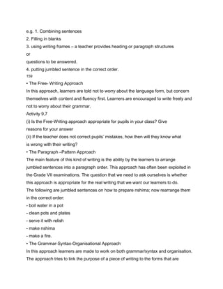 e.g. 1. Combining sentences
2. Filling in blanks
3. using writing frames – a teacher provides heading or paragraph structures
or
questions to be answered.
4. putting jumbled sentence in the correct order.
159

• The Free- Writing Approach
In this approach, learners are told not to worry about the language form, but concern
themselves with content and fluency first. Learners are encouraged to write freely and
not to worry about their grammar.
Activity 9.7
(i) Is the Free-Writing approach appropriate for pupils in your class? Give
reasons for your answer
(ii) If the teacher does not correct pupils’ mistakes, how then will they know what
is wrong with their writing?
• The Paragraph –Pattern Approach
The main feature of this kind of writing is the ability by the learners to arrange
jumbled sentences into a paragraph order. This approach has often been exploited in
the Grade VII examinations. The question that we need to ask ourselves is whether
this approach is appropriate for the real writing that we want our learners to do.
The following are jumbled sentences on how to prepare nshima; now rearrange them
in the correct order:
- boil water in a pot
- clean pots and plates
- serve it with relish
- make nshima
- make a fire.
• The Grammar-Syntax-Organisational Approach
In this approach learners are made to work on both grammar/syntax and organisation.
The approach tries to link the purpose of a piece of writing to the forms that are
 