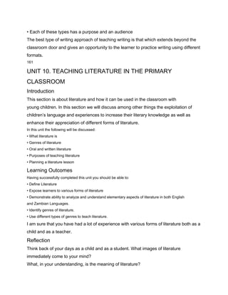• Each of these types has a purpose and an audience
The best type of writing approach of teaching writing is that which extends beyond the
classroom door and gives an opportunity to the learner to practice writing using different
formats.
161

UNIT 10. TEACHING LITERATURE IN THE PRIMARY
CLASSROOM
Introduction
This section is about literature and how it can be used in the classroom with
young children. In this section we will discuss among other things the exploitation of
children’s language and experiences to increase their literary knowledge as well as
enhance their appreciation of different forms of literature.
In this unit the following will be discussed:
• What literature is
• Genres of literature
• Oral and written literature
• Purposes of teaching literature
• Planning a literature lesson

Learning Outcomes
Having successfully completed this unit you should be able to:
• Define Literature
• Expose learners to various forms of literature
• Demonstrate ability to analyze and understand elementary aspects of literature in both English
and Zambian Languages.
• Identify genres of literature.
• Use different types of genres to teach literature.

I am sure that you have had a lot of experience with various forms of literature both as a
child and as a teacher.
Reflection
Think back of your days as a child and as a student. What images of literature
immediately come to your mind?
What, in your understanding, is the meaning of literature?
 