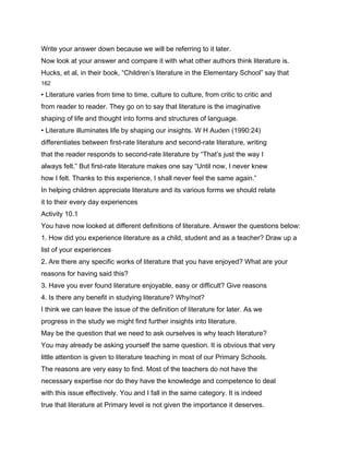 Write your answer down because we will be referring to it later.
Now look at your answer and compare it with what other authors think literature is.
Hucks, et al, in their book, “Children’s literature in the Elementary School” say that
162

• Literature varies from time to time, culture to culture, from critic to critic and
from reader to reader. They go on to say that literature is the imaginative
shaping of life and thought into forms and structures of language.
• Literature illuminates life by shaping our insights. W H Auden (1990:24)
differentiates between first-rate literature and second-rate literature, writing
that the reader responds to second-rate literature by “That’s just the way I
always felt.” But first-rate literature makes one say “Until now, I never knew
how I felt. Thanks to this experience, I shall never feel the same again.”
In helping children appreciate literature and its various forms we should relate
it to their every day experiences
Activity 10.1
You have now looked at different definitions of literature. Answer the questions below:
1. How did you experience literature as a child, student and as a teacher? Draw up a
list of your experiences
2. Are there any specific works of literature that you have enjoyed? What are your
reasons for having said this?
3. Have you ever found literature enjoyable, easy or difficult? Give reasons
4. Is there any benefit in studying literature? Why/not?
I think we can leave the issue of the definition of literature for later. As we
progress in the study we might find further insights into literature.
May be the question that we need to ask ourselves is why teach literature?
You may already be asking yourself the same question. It is obvious that very
little attention is given to literature teaching in most of our Primary Schools.
The reasons are very easy to find. Most of the teachers do not have the
necessary expertise nor do they have the knowledge and competence to deal
with this issue effectively. You and I fall in the same category. It is indeed
true that literature at Primary level is not given the importance it deserves.
 