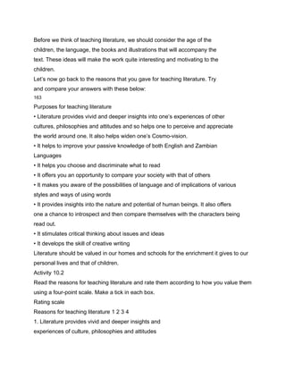 Before we think of teaching literature, we should consider the age of the
children, the language, the books and illustrations that will accompany the
text. These ideas will make the work quite interesting and motivating to the
children.
Let’s now go back to the reasons that you gave for teaching literature. Try
and compare your answers with these below:
163

Purposes for teaching literature
• Literature provides vivid and deeper insights into one’s experiences of other
cultures, philosophies and attitudes and so helps one to perceive and appreciate
the world around one. It also helps widen one’s Cosmo-vision.
• It helps to improve your passive knowledge of both English and Zambian
Languages
• It helps you choose and discriminate what to read
• It offers you an opportunity to compare your society with that of others
• It makes you aware of the possibilities of language and of implications of various
styles and ways of using words
• It provides insights into the nature and potential of human beings. It also offers
one a chance to introspect and then compare themselves with the characters being
read out.
• It stimulates critical thinking about issues and ideas
• It develops the skill of creative writing
Literature should be valued in our homes and schools for the enrichment it gives to our
personal lives and that of children.
Activity 10.2
Read the reasons for teaching literature and rate them according to how you value them
using a four-point scale. Make a tick in each box.
Rating scale
Reasons for teaching literature 1 2 3 4
1. Literature provides vivid and deeper insights and
experiences of culture, philosophies and attitudes
 