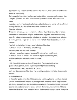 organise reading sessions and the activities that they use. Find out how much time they
spend on each activity.
Go through the information you have gathered and then prepare a reading lesson plan
using the guidelines and ideas borrowed from your observations. How useful have
these
ideas been and how best can they be improved so that children cannot only benefit from
reading sessions, but also help to make them 'readers for life?
Selection of Books.
The choice of books you and your children will read depends on a number of factors.
Remember to select a wide range of books that are pegged at the children’s reading
level. Try to balance your selection to include an anthology of short stories, a collection
of poems, praises, songs, lays as well as some works that can be acted out by your
children
Now look at what others think are good indicators of literature
• Literature should be illuminating (enlightening)
• The language is artistic – it is symbolic
• Literature is used as response to deeply felt personal and social needs
• Literature should be timeless and universal - It goes beyond enjoyment,
and the reader gets deeply engrossed in the text
166

• It is the multi-dimensional study of human kind. We are studied in all our
guise; cultural, political, social, psychological and philosophical being
(Module 3 Literacy and Language p 34, ZATEC)
Let’s now discuss some of the ideas that we briefly mentioned in sharing literature with
children.
a) Shared Reading
In the earlier grades when the children’s reading proficiency has not been fully attained,
you can interest children in books by reading to them frequently. At this stage children’s
storybooks, picture books and big books are very handy. You can also solicit the help of
parents or indeed older children to read to them. Remember, however, that children’s
attention span is very short. Therefore, books chosen for this purpose should have good
 