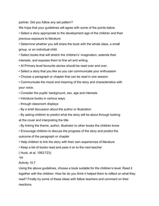 partner. Did you follow any set pattern?
We hope that your guidelines will agree with some of the points below.
• Select a story appropriate to the development age of the children and their
previous exposure to literature
• Determine whether you will share the book with the whole class, a small
group, or an individual child.
• Select books that will stretch the children’s’ imagination, extends their
interests, and exposes them to fine art and writing.
• At Primary level favourite stories should be read over and over.
• Select a story that you like so you can communicate your enthusiasm
• Choose a paragraph or chapter that can be read in one session
• Communicate the mood and meaning of the story and characteristics with
your voice.
• Consider the pupils’ background, sex, age and interests
• Introduce books in various ways
- through classroom displays
- By a brief discussion about the author or illustration
- By asking children to predict what the story will be about through looking
at the cover and interpreting the title
- By linking the theme, author, illustrator to other books the children know
• Encourage children to discuss the progress of the story and predict the
outcome of the paragraph or chapter
• Help children to link the story with their own experiences of literature
• Keep a list of books read and pass it on to the next teacher
( Huck, et al, 1993:723)
168

Activity 10.7
Using the above guidelines, choose a book suitable for the children’s level. Read it
together with the children. How far do you think it helped them to reflect on what they
read? Finally try some of these ideas with fellow teachers and comment on their
reactions.
 
