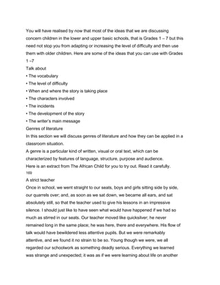 You will have realised by now that most of the ideas that we are discussing
concern children in the lower and upper basic schools, that is Grades 1 – 7 but this
need not stop you from adapting or increasing the level of difficulty and then use
them with older children. Here are some of the ideas that you can use with Grades
1 –7
Talk about
• The vocabulary
• The level of difficulty
• When and where the story is taking place
• The characters involved
• The incidents
• The development of the story
• The writer’s main message
Genres of literature
In this section we will discuss genres of literature and how they can be applied in a
classroom situation.
A genre is a particular kind of written, visual or oral text, which can be
characterized by features of language, structure, purpose and audience.
Here is an extract from The African Child for you to try out. Read it carefully.
169

A strict teacher
Once in school, we went straight to our seats, boys and girls sitting side by side,
our quarrels over; and, as soon as we sat down, we became all ears, and sat
absolutely still, so that the teacher used to give his lessons in an impressive
silence. I should just like to have seen what would have happened if we had so
much as stirred in our seats. Our teacher moved like quicksilver; he never
remained long in the same place; he was here, there and everywhere. His flow of
talk would have bewildered less attentive pupils. But we were remarkably
attentive, and we found it no strain to be so. Young though we were, we all
regarded our schoolwork as something deadly serious. Everything we learned
was strange and unexpected; it was as if we were learning about life on another
 