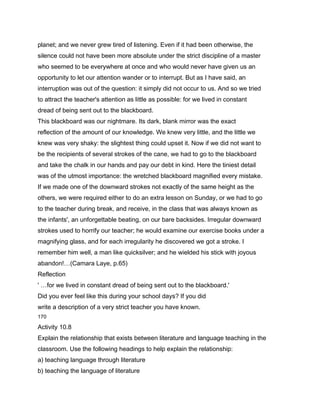 planet; and we never grew tired of listening. Even if it had been otherwise, the
silence could not have been more absolute under the strict discipline of a master
who seemed to be everywhere at once and who would never have given us an
opportunity to let our attention wander or to interrupt. But as I have said, an
interruption was out of the question: it simply did not occur to us. And so we tried
to attract the teacher's attention as little as possible: for we lived in constant
dread of being sent out to the blackboard.
This blackboard was our nightmare. Its dark, blank mirror was the exact
reflection of the amount of our knowledge. We knew very little, and the little we
knew was very shaky: the slightest thing could upset it. Now if we did not want to
be the recipients of several strokes of the cane, we had to go to the blackboard
and take the chalk in our hands and pay our debt in kind. Here the tiniest detail
was of the utmost importance: the wretched blackboard magnified every mistake.
If we made one of the downward strokes not exactly of the same height as the
others, we were required either to do an extra lesson on Sunday, or we had to go
to the teacher during break, and receive, in the class that was always known as
the infants', an unforgettable beating, on our bare backsides. Irregular downward
strokes used to horrify our teacher; he would examine our exercise books under a
magnifying glass, and for each irregularity he discovered we got a stroke. I
remember him well, a man like quicksilver; and he wielded his stick with joyous
abandon!…(Camara Laye, p.65)
Reflection
' …for we lived in constant dread of being sent out to the blackboard.'
Did you ever feel like this during your school days? If you did
write a description of a very strict teacher you have known.
170

Activity 10.8
Explain the relationship that exists between literature and language teaching in the
classroom. Use the following headings to help explain the relationship:
a) teaching language through literature
b) teaching the language of literature
 