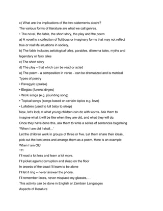 c) What are the implications of the two statements above?
The various forms of literature are what we call genres.
• The novel, the fable, the short story, the play and the poem
a) A novel is a collection of fictitious or imaginary forms that may not reflect
true or real life situations in society.
b) The fable includes aetiological tales, parables, dilemma tales, myths and
legendary or fairy tales
c) The short story
d) The play – that which can be read or acted
e) The poem - a composition in verse – can be dramatized and is metrical
Types of poetry
• Panegyric (praise)
• Elegiac (funeral dirges)
• Work songs (e.g. pounding song)
• Topical songs (songs based on certain topics e.g. love)
• Lullabies (used to lull baby to sleep)
Now, let’s look at what young children can do with words. Ask them to
imagine what it will be like when they are old, and what they will do.
Once they have done this, ask them to write a series of sentences beginning
“When I am old I shall…’
Let the children work in groups of three or five. Let them share their ideas,
pick out the best ones and arrange them as a poem. Here is an example:
When I am Old
171

I’ll read a lot less and learn a lot more.
I’ll picket against corruption and sleep on the floor
In crowds of the dead I’ll learn to be alone
I’ll let it ring – never answer the phone.
I’ll remember faces, never misplace my glasses,…
This activity can be done in English or Zambian Languages
Aspects of literature
 