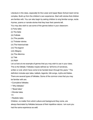 Literature in the class, especially for the Lower and Upper Basic School need not be
complex. Build up from the children’s own experience. Start with stories that children
are familiar with. You can also begin by asking children to sing familiar songs, recite
rhymes, poems or narrate stories that they hear their parents tell.
You may also wish to use some of the genres below in your classroom:
(i) Fairy tales
(ii) The fable
(iii) Folktale
(iv) The parable
(v) Trickster stories
(vi) The historical tale
(vii) The legend
(viii) Allegory
(ix) The dilemma
(x) Tale
(xi) Myth
Let us look at one example of genres that you may wish to use in your class.
This is the folktale. Folktales maybe defined as “all forms of narratives,
written or oral, which have come to be handed down through the years.” This
definition includes epic tales, ballads, legends, folk songs, myths and fables.
There are several types of folktales. Some of the common ones that you may
be familiar with are:
• Cumulative folktales
• “Why folktales”
• “Beast tales”
• Wonder tales
172

• Realistic tales
Children, no matter from which culture and background they come, are
always fascinated by folktales because of their repetitive nature. I am sure you
had the same experience as well.
 