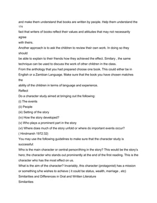 and make them understand that books are written by people. Help them understand the
174

fact that writers of books reflect their values and attitudes that may not necessarily
agree
with theirs.
Another approach is to ask the children to review their own work. In doing so they
should
be able to explain to their friends how they achieved the effect. Similary , the same
technique can be used to discuss the work of other children in the class.
From the anthology that you had prepared choose one book. This could either be in
English or a Zambian Language. Make sure that the book you have chosen matches
the
ability of the children in terms of language and experience.
Reflect
Do a character study aimed at bringing out the following:
(i) The events
(ii) People
(iii) Setting of the story
(iv) How the story developed?
(v) Who plays a prominent part in the story
(vi) Where does much of the story unfold or where do important events occur?
( Hindmarsh 1972:32)
You may use the following guidelines to make sure that the character study is
successful:
Who is the main character or central person/thing in the story? This would be the story’s
hero; the character who stands out prominently at the end of the first reading. This is the
character who has the most effect on us.
What is the aim of the character? Invariably, this character (protagonist) has a mission
or something s/he wishes to achieve ( it could be status, wealth, marriage , etc)
Similarities and Differences in Oral and Written Literature
Similarities
 