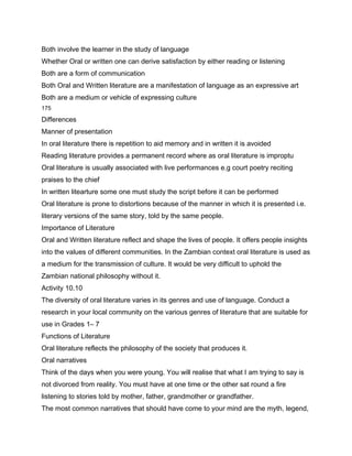 Both involve the learner in the study of language
Whether Oral or written one can derive satisfaction by either reading or listening
Both are a form of communication
Both Oral and Written literature are a manifestation of language as an expressive art
Both are a medium or vehicle of expressing culture
175

Differences
Manner of presentation
In oral literature there is repetition to aid memory and in written it is avoided
Reading literature provides a permanent record where as oral literature is improptu
Oral literature is usually associated with live performances e.g court poetry reciting
praises to the chief
In written litearture some one must study the script before it can be performed
Oral literature is prone to distortions because of the manner in which it is presented i.e.
literary versions of the same story, told by the same people.
Importance of Literature
Oral and Written literature reflect and shape the lives of people. It offers people insights
into the values of different communities. In the Zambian context oral literature is used as
a medium for the transmission of culture. It would be very difficult to uphold the
Zambian national philosophy without it.
Activity 10.10
The diversity of oral literature varies in its genres and use of language. Conduct a
research in your local community on the various genres of literature that are suitable for
use in Grades 1– 7
Functions of Literature
Oral literature reflects the philosophy of the society that produces it.
Oral narratives
Think of the days when you were young. You will realise that what I am trying to say is
not divorced from reality. You must have at one time or the other sat round a fire
listening to stories told by mother, father, grandmother or grandfather.
The most common narratives that should have come to your mind are the myth, legend,
 