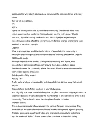 aetiological (or why story), stories about communal life, trickster stories and many
others
that we will look at later.
176

Myths
Myths are the mysteries that surround the community. Often times these may
reflect a community’s existence, historical origin e.g. the myth about ‘ Mumbi
Mukasa’, ‘ Nyambe’ among the Bemba and the Lozi people respectively or
indeed mysteries that affect the environment. In Zambia strange phenomena such
as death is explained by myth.
Legends
What in your opinion, would be the functions of legends in the community in
which you are serving? Got the answer? Read the following extract from (Ikpewo,
1990) and it reads:
Although legends share the fact of imaginative creativity with myths, most
legends have some grain of historicity around them. Legends have social
functions to serve the community where they are told and are sometimes used to
warn people against arrogance.
Aetiological (or Why stories)
Activity 10.11
Briefly state what you understand by aetiological stories. Write a story that would
explain
this and share it with fellow teachers in your study group.
You might by now have started realising that peoples’ culture and language cannot be
separated because it works towards the maintenance of a healthy social order in the
community. This is done to avoid the disruption of social cohesion.
Trickster stories
This is the most popular of narratives in the various Zambian communities. They
are based on the basis of deception and are used to warn people against gullibility.
Trickster stories are usually centred on one character/personality to fool others
e.g. the stories of ‘Kalulu’. These stories often culminate in the culprit being
 