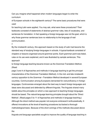 Can you imagine what happened when modern languages began to enter the
curriculum
of European schools in the eighteenth century? The same basic procedures that were
used
for teaching Latin were applied. You may ask, what were these procedures? Their
textbooks consisted of statements of abstract grammar rules, lists of vocabulary, and
sentences for translation. In fact speaking a foreign language was not the goal, which is
why those grammar sentences bore no relationship to the language of real
communication.
2

By the nineteenth century, this approach based on the study of Latin had become the
standard way of studying foreign languages in schools. A typical textbook consisted of
chapters or lessons organised around grammar points. Each grammar point was listed,
rules on its use were explained, and it was illustrated by sample sentences. This
approach
to foreign language teaching became known as the Grammar-Translation Method.
(Read
page 3 and 4 of Approaches and methods in language teaching to get the principal
characteristics of the Grammar-Translation Method). In the mid- and late nineteenth
century opposition to the Grammar –Translation Method developed in several European
countries. Communication among Europeans demanded for oral proficiency in foreign
languages. Controversies emerged about the best way to teach foreign languages and
ideas were discussed and defended by different linguists. The linguists shared many
beliefs about the principles on which a new approach to teaching foreign languages
should be based. The natural language learning principles brought about the ‘Direct
Method’. (Read pages 5 to 11 of Approaches and methods in language teaching.)
Although the direct method was popular not everyone embraced it enthusiastically. It
offered innovations at the level of teaching procedures but lacked a thorough
methodological basis. Because of the short comings of the methods discussed above
the
linguists and language specialists sought to improve the quality of language teaching in
 