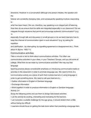 directions. However in a conversation although one person initiates, the speaker and
the
listener are constantly changing roles, and consequently speaking involves responding
to
what has been heard. We can, therefore, say speaking is an integral part of listening.
How then do we ensure that the skills are integrated especially in our classroom? Do we
integrate through situations that permit and encourage authentic communication? (e.g.
18

especially through talk and discussion in small groups) or do we teach learners how to
keep the channel of communication open in such situations? (e.g. by asking for
repetition
and clarification ; by interrupting; by signalling agreement or disagreement etc.). Think
about it! (Byrne: 1992:11)
Communicative activities:
Take a minute or two to think about communicative activities. You often use
communicative activities in your class, in your Teachers’ Groups. and you did some at
college. What then do we mean by communicative activities? We may say that
language
teaching practice places considerable emphasis on introducing communicative tasks or
activities in the classroom in order to promote language use. We need to think of a
communicative activity as a piece of work that involves learners in using language in
order to get something done. We need to call upon learners to: -
• Gather information in English or Zambian language
• Exchange information
• Work together in order to produce information in English or Zambian language.
Activity 2.4
Study the following points and use them to design task-based activities.
• Let the activity be exciting, interesting and motivating for the learners.
• Let it provide a suitable challenge for the age group. It should stretch them a little
without being too difficult.
• Learners should focus on getting the task done rather than practising a language item.
 