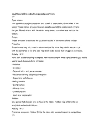 caught and at the end suffering great punishment.
177

Ogre stories
This type of story symbolises evil and power of destruction, which lurks in the
world. These stories are used to warn people against the existence of evil and
danger. Almost all end with the victim being saved no matter how serious the
torture.
Songs
These are used to educate the youth and adults in the norms of the society.
Proverbs
Proverbs are very important in a community’s life since they assist people cope
with the demands of life and also help them to be aware that struggle is inevitable.
Activity 10.12
Now, look at the following examples. For each example, write a proverb that you would
use to teach the underlying principle;
• Initiative
• Courage
• Determination and perseverance
• Proverbs warning people against pride
• Greed and selfishness
• Being rational
• Being human
• Kinship bond
• Communal life
• Unity and cooperation
Riddles
One genre that children love to hear is the riddle. Riddles help children to be
analytical and critical thinkers.
Activity 10.13
Prepare a lesson on riddles. Divide the class into two and make it a competition.
178
 