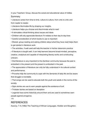 In your Teachers’ Group, discuss the social and educational value of riddles
Summary
• Literature varies from time to time, culture to culture, from critic to critic and
from reader to reader.
• Literature illuminates life by shaping our insights.
• Literature helps you choose and discriminate what to read
• It stimulates critical thinking about issues and ideas
• Children will only appreciate literature if it relates to their day to day lives
• Careful consideration of which books to use is important
• Shared, group reading and asking children about what they have read helps them
to get started in literature work
• The activities, if well used will help the teacher in his/her classroom practice
• If literature is taught well, it can help learners become broad-minded, perceptive,
creative, analytical and capable of interpreting literary works and constructing
criticism.
• Oral literature is very important to the Zambian community because the past is
embodied in the present and the present is embodied in the past
• The appreciation of literature can only be fully understood in its cultural context
and performance.
• Proverbs help the community to cope with the demands of daily life and be aware
that struggle is inevitable.
• That songs can be used to educate both the youth and adults in the norms of the
society
• Ogre stories are use to warn people against the existence of evil
• Trickster stories are based on deception
• Legends have some historicity around them and are used to sometimes warn
people against arrogance.
179

REFERENCES
Awoniyi, T A (1982) The Teaching of African Languages, Hodder and Stoughton,
 