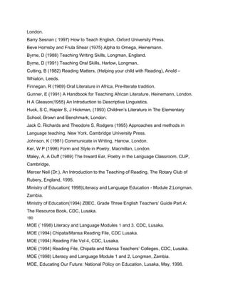 London.
Barry Sesnan ( 1997) How to Teach English, Oxford University Press.
Beve Hornsby and Frula Shear (1975) Alpha to Omega, Heinemann.
Byrne, D (1988) Teaching Writing Skills, Longman, England.
Byrne, D (1991) Teaching Oral Skills, Harlow, Longman.
Cutting, B (1982) Reading Matters, (Helping your child with Reading), Anold –
Whiaton, Leeds.
Finnegan, R (1969) Oral Literature in Africa, Pre-literate tradition.
Gunner, E (1991) A Handbook for Teaching African Literature, Heinemann, London.
H A Gleason(1955) An Introduction to Descriptive Linguistics.
Huck, S C, Hapler S, J Hickman, (1993) Children’s Literature in The Elementary
School, Brown and Benchmark, London.
Jack C. Richards and Theodore S. Rodgers (1995) Approaches and methods in
Language teaching. New York. Cambridge University Press.
Johnson, K (1981) Communicate in Writing, Harrow, London.
Ker, W P (1996) Form and Style in Poetry, Macmillan, London.
Maley, A, A Duff (1989) The Inward Ear, Poetry in the Language Classroom, CUP,
Cambridge.
Mercer Neil (Dr.), An Introduction to the Teaching of Reading, The Rotary Club of
Rubery, England, 1995.
Ministry of Education( 1998)Literacy and Language Education - Module 2,Longman,
Zambia.
Ministry of Education(1994) ZBEC, Grade Three English Teachers’ Guide Part A:
The Resource Book, CDC, Lusaka.
180

MOE (`1998) Literacy and Language Modules 1 and 3. CDC, Lusaka.
MOE (1994) Chipata/Mansa Reading File, CDC Lusaka.
MOE (1994) Reading File Vol 4, CDC, Lusaka.
MOE (1994) Reading File, Chipata and Mansa Teachers’ Colleges, CDC, Lusaka.
MOE (1998) Literacy and Language Module 1 and 2, Longman, Zambia.
MOE, Educating Our Future: National Policy on Education, Lusaka, May, 1996.
 