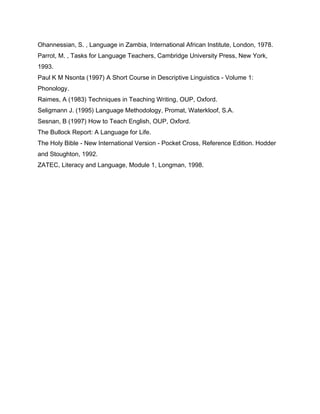 Ohannessian, S. , Language in Zambia, International African Institute, London, 1978.
Parrot, M. , Tasks for Language Teachers, Cambridge University Press, New York,
1993.
Paul K M Nsonta (1997) A Short Course in Descriptive Linguistics - Volume 1:
Phonology.
Raimes, A (1983) Techniques in Teaching Writing, OUP, Oxford.
Seligmann J. (1995) Language Methodology, Promat, Waterkloof, S.A.
Sesnan, B (1997) How to Teach English, OUP, Oxford.
The Bullock Report: A Language for Life.
The Holy Bible - New International Version - Pocket Cross, Reference Edition. Hodder
and Stoughton, 1992.
ZATEC, Literacy and Language, Module 1, Longman, 1998.
 