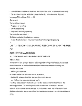 • Learners need to use both receptive and productive skills to complete the activity.
• The activity should be within the conceptual ability of the learners. (Promat:
Language Methodology: Unit 1: 48)
Summary
We have learnt about:
• Purposes of speaking
• Effective speaking
• Purpose of teaching speaking
We have also learnt that: -
Oral communication is a two-way process
• In real life situations we integrate the skills of listening and speaking.
19

UNIT 3: TEACHING / LEARNING RESOURCES AND THE USE
OF
AUTHENTIC MATERIALS.
3.1. TEACHING AND LEARNING RESOURCES.
Introduction
In this unit we are going to discuss teaching and learning materials you have used
in the classroom. It is important to know the difference between teaching and
learning resources.
Learning Outcomes
At the end of the unit teachers should be able to:
• distinguish between teaching and learning resources and
• use the learning resources appropriately.
Teaching resources are materials used by the teacher in order to enhance the
teaching process. The learning resources usually refer to textbooks that are
sources of information for the learner. In most of the cases, it is difficult to draw a
distinction between teaching and learning resources because they complement each
other.
 
