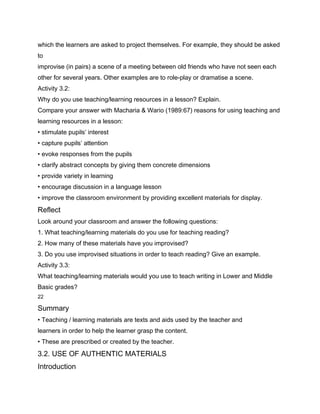 which the learners are asked to project themselves. For example, they should be asked
to
improvise (in pairs) a scene of a meeting between old friends who have not seen each
other for several years. Other examples are to role-play or dramatise a scene.
Activity 3.2:
Why do you use teaching/learning resources in a lesson? Explain.
Compare your answer with Macharia & Wario (1989:67) reasons for using teaching and
learning resources in a lesson:
• stimulate pupils’ interest
• capture pupils’ attention
• evoke responses from the pupils
• clarify abstract concepts by giving them concrete dimensions
• provide variety in learning
• encourage discussion in a language lesson
• improve the classroom environment by providing excellent materials for display.
Reflect
Look around your classroom and answer the following questions:
1. What teaching/learning materials do you use for teaching reading?
2. How many of these materials have you improvised?
3. Do you use improvised situations in order to teach reading? Give an example.
Activity 3.3:
What teaching/learning materials would you use to teach writing in Lower and Middle
Basic grades?
22

Summary
• Teaching / learning materials are texts and aids used by the teacher and
learners in order to help the learner grasp the content.
• These are prescribed or created by the teacher.
3.2. USE OF AUTHENTIC MATERIALS
Introduction
 