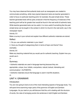You may have observed that authentic texts such as newspapers are created to
communicate something, while many typical classroom texts are teacher generated in
order to focus on particular teaching point, for example, the past simple tense. These
teacher-generated texts will be quite unnatural in that the frequency of instances of the
teaching point will be far greater than would be found in the real world of authentic texts.
While teacher-generated texts can be useful, it is more useful if something like the past
simple tense can be taught in the context in which it is found in the real world, say in the
newspaper report.
Activity 3.5:
Make a survey in your school and explain how different authentic materials are stored.
Reflect
1. Do you use authentic materials in your class?
2. Have you thought of categorising them in terms of topic and theme? Give
examples.
Activity 3.6
Make any teaching material that you would use for authentic teaching. Explain how you
would use it.
24

Summary
• Authentic materials are used in language learning because they are:
appropriate, unique, true, holistic, everywhere, natural, textual, interesting and
communicative = AUTHENTIC.
• Authentic materials ensure that language is used in real life situations.
25

UNIT 4: GRAMMAR
Introduction
You are now going to look at one of the most interesting aspects of language study. You
will spend time examining major parts of the grammar of English and Zambian
Languages. As you read on you will discover that this unit is dealing with the structure
of words, the rules of arranging words into sentences in both English and Zambian
 
