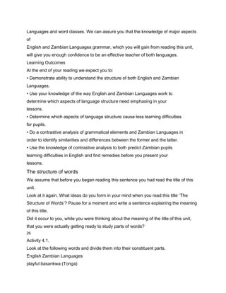 Languages and word classes. We can assure you that the knowledge of major aspects
of
English and Zambian Languages grammar, which you will gain from reading this unit,
will give you enough confidence to be an effective teacher of both languages.
Learning Outcomes
At the end of your reading we expect you to:
• Demonstrate ability to understand the structure of both English and Zambian
Languages.
• Use your knowledge of the way English and Zambian Languages work to
determine which aspects of language structure need emphasing in your
lessons.
• Determine which aspects of language structure cause less learning difficulties
for pupils.
• Do a contrastive analysis of grammatical elements and Zambian Languages in
order to identify similarities and differences between the former and the latter.
• Use the knowledge of contrastive analysis to both predict Zambian pupils
learning difficulties in English and find remedies before you present your
lessons.
The structure of words
We assume that before you began reading this sentence you had read the title of this
unit.
Look at it again. What ideas do you form in your mind when you read this title ‘The
Structure of Words’? Pause for a moment and write a sentence explaining the meaning
of this title.
Did it occur to you, while you were thinking about the meaning of the title of this unit,
that you were actually getting ready to study parts of words?
26

Activity 4.1.
Look at the following words and divide them into their constituent parts.
English Zambian Languages
playful basankwa (Tonga)
 