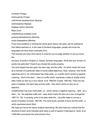 mucikolo (Tonga)
tulamuyanda (Tonga)
unkindness adzabweranso (Nyanja)
anamangidwa (Nyanja)
helpless meeno (Kaonde)
lilepe (Lozi)
unfaithfulness kulobala (Lozi)
jumping tatulaabamona (Bemba)
ducks balapeelana (Bemba)
If you have problems in dividing the words given above into parts, ask for assistance
from fellow teachers or, in the case of Zambian languages, people who know the
languages we have drawn examples from.
The exercise you have done above is a test for you to judge whether or not you know
the
structure of words in English or, indeed, Zambian languages. What was your division of
words into parts like? Check if you divided the words properly.
The word playful has two parts, the stem play and the suffix - ful which marks this word
as a member of a particular class of words called adjectives. Note, however, that not all
adjectives end in -ful. Unkindness has three parts, un- a prefix which carries a negative
meaning, - kind is the stem, - ness is a suffix which- expresses a state or quality and/or
often marks an item as a noun (Quirk, et al, 1985:69; Crystal, 1987:90). There are two
parts in helpless, the stem help and the suffix - less which marks an item as an
adjective.
Unfaithfulness has even more parts, un - which carries a negative meaning, - faith - as a
stem, - ful - the adjective suffix and - ness which marks the item as a noun (Langacker,
1967:74 - 75). In jumping, jump is the stem while the - ing suffix helps to convey a
sense of duration (Crystal, 1987:90). The word ducks consists of duck and the suffix - s
which expresses plural (Ibid).
We hope you found the above analysis fascinating. We also hope you noticed that the
structure of each word indicated what class or part of speech it belonged to. Quirk, et al
(1985:69) summarizes this phenomenon thus:
 