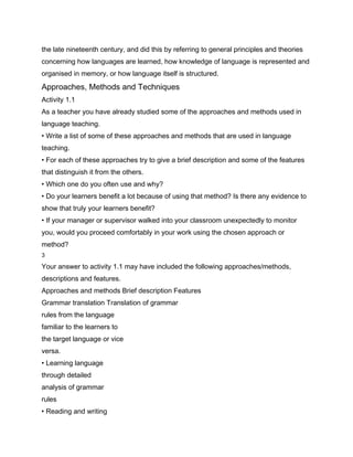 the late nineteenth century, and did this by referring to general principles and theories
concerning how languages are learned, how knowledge of language is represented and
organised in memory, or how language itself is structured.
Approaches, Methods and Techniques
Activity 1.1
As a teacher you have already studied some of the approaches and methods used in
language teaching.
• Write a list of some of these approaches and methods that are used in language
teaching.
• For each of these approaches try to give a brief description and some of the features
that distinguish it from the others.
• Which one do you often use and why?
• Do your learners benefit a lot because of using that method? Is there any evidence to
show that truly your learners benefit?
• If your manager or supervisor walked into your classroom unexpectedly to monitor
you, would you proceed comfortably in your work using the chosen approach or
method?
3

Your answer to activity 1.1 may have included the following approaches/methods,
descriptions and features.
Approaches and methods Brief description Features
Grammar translation Translation of grammar
rules from the language
familiar to the learners to
the target language or vice
versa.
• Learning language
through detailed
analysis of grammar
rules
• Reading and writing
 