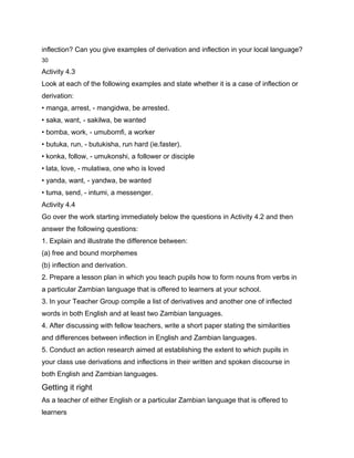 inflection? Can you give examples of derivation and inflection in your local language?
30

Activity 4.3
Look at each of the following examples and state whether it is a case of inflection or
derivation:
• manga, arrest, - mangidwa, be arrested.
• saka, want, - sakilwa, be wanted
• bomba, work, - umubomfi, a worker
• butuka, run, - butukisha, run hard (ie.faster).
• konka, follow, - umukonshi, a follower or disciple
• lata, love, - mulatiwa, one who is loved
• yanda, want, - yandwa, be wanted
• tuma, send, - intumi, a messenger.
Activity 4.4
Go over the work starting immediately below the questions in Activity 4.2 and then
answer the following questions:
1. Explain and illustrate the difference between:
(a) free and bound morphemes
(b) inflection and derivation.
2. Prepare a lesson plan in which you teach pupils how to form nouns from verbs in
a particular Zambian language that is offered to learners at your school.
3. In your Teacher Group compile a list of derivatives and another one of inflected
words in both English and at least two Zambian languages.
4. After discussing with fellow teachers, write a short paper stating the similarities
and differences between inflection in English and Zambian languages.
5. Conduct an action research aimed at establishing the extent to which pupils in
your class use derivations and inflections in their written and spoken discourse in
both English and Zambian languages.
Getting it right
As a teacher of either English or a particular Zambian language that is offered to
learners
 