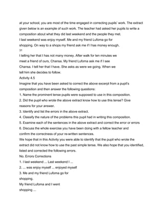 at your school, you are most of the time engaged in correcting pupils’ work. The extract
given below is an example of such work. The teacher had asked her pupils to write a
composition about what they did last weekend and the people they met.
I last weekend was enjoy myself. Me and my friend Lufoma go for
shopping. On way to a shops my friend ask me if I has money enough.
31

I telling her that I has not many money. After walk for ten minutes we
meet a friend of ours, Chansa. My friend Lufoma ask me if I see
Chansa. I tell her that I have. She asks as were we going. When we
tell him she decides to follow.
Activity 4.5
Imagine that you have been asked to correct the above excerpt from a pupil’s
composition and then answer the following questions:
1. Name the prominent tense pupils were supposed to use in this composition.
2. Did the pupil who wrote the above extract know how to use this tense? Give
reasons for your answer.
3. Identify and list the errors in the above extract.
4. Classify the nature of the problems this pupil had in writing this composition.
5. Examine each of the sentences in the above extract and correct the error or errors
6. Discuss the whole exercise you have been doing with a fellow teacher and
confirm the correctness of your re-written sentences.
We hope that in this Activity you were able to identify that the pupil who wrote the
extract did not know how to use the past simple tense. We also hope that you identified,
listed and corrected the following errors.
No. Errors Corrections
1. I last weekend ... Last weekend I ...
2. ... was enjoy myself ... enjoyed myself
3. Me and my friend Lufoma go for
shopping.
My friend Lufoma and I went
shopping ...
 