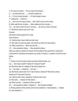 4. On way to a shops .... On our way to the shops ...
5. ... my friend ask me ... ... my friend asked me...
6. ... if I has money enough. .... if I had enough money.
7. I telling her ... I told her ...
8. ... that I has not many money ... that I didn’t have much money
9. After walk for ten minutes .... After walking for ten minutes ....
10. ... we meet a friend of ours, Chansa. ... we met our friend, Chansa.
11. My friend Lufoma ask me if I see
Chansa
My friend Lufoma asked me if I had
seen Chansa.
12. I tell her that I have I told her that I had.
13. She asks as were we going. she asked us where we were going.
14. When we tell him.... When we told her ....
15. ... She decides to follow .... She decided to follow.
Were you able to explain the nature of the problems this pupil had in writing this
composition? Compare the answers you wrote in Activity 1, question 4 with the ones
below:
32

1. Failure to use the past simple and past perfect tenses, e.g.
(a) .... ‘was enjoy myself’ instead of ‘I enjoyed myself.’
(b) ‘My friend ask me’ instead of ‘My friend asked me.’
(c) ‘... we meet ...’ instead of ‘... we met ...’
(d) ‘My friend Lufoma ask me if I see Chansa’ instead of ‘My friend Lufoma
asked me if I had seen Chansa’.
(e) ‘I tell her that I have’ instead of ‘I told her that I had’.
(f) ‘She asks ...’ instead of ‘She asked ...’
(g) ‘When we tell ...’ instead of ‘When we told ...’
(h) ‘... she decides to follow.’ instead of ‘... she decided to follow.’
2. Wrong position of the adverb of time ‘last weekend’; ‘I last weekend ...’ instead
of ‘Last weekend I ...’
 