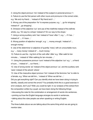 3. Using the object pronoun ‘me’ instead of the subject or personal pronoun ‘I’.
4. Failure to use the first person with other nouns and pronouns in the correct order,
e.g. ‘Me and my friend ...’ instead of ‘My friend and I ...’
5. Wrong use of the preposition ‘for’ to express purpose, e.g. ‘... go for shopping’
instead of ‘...go shopping’.
6. Omission of the adjective ‘our’ and use of the indefinite instead of the definite
article, e.g. ‘On way to a shops’ instead of ‘On our way to the shops.’
7. Using a wrong auxiliary verb ‘has’ instead of ‘have’ after ‘I’, e.g. ‘... if I has ..’
instead of ‘.... if I have ...’
8. Wrong position of adjective ‘enough’, e.g. ‘... money enough,’ instead of ‘...
enough money.’
9. Use of the determiner or adjective of quantity ‘many’ with an uncountable noun,
e.g. ‘... many money’ instead of ‘... much money.’
10. Failure to use the - ing form of the verb after ‘after’ e.g. ‘After walk for ten
minutes ...’ instead of ‘After walking for ten minutes ...’
11. Using the possessive pronoun ‘ours’ instead of the adjective ‘our’ e.g. ‘... a friend
of ours ...’ instead of ‘... our friend...’
12. Use of wrong words ‘as’ instead of the object pronoun ‘us’; and the auxiliary verb
‘were’ instead of the adverb ‘where’
13. Use of the masculine object pronoun ‘him’ instead of the feminine ‘her’ to refer to
a female, e.g. ‘When we tell him...’ instead of ‘When we tell her ...’
Did you get everything right? Can you identify what we have been doing in trying to
identify, classify and correct the errors? You probably think this is a good exercise in
error analysis, don’t you? Well, you could be right. In our analysis of the extract from
the composition written by a pupil, we have been doing the following things:
• discussing the rules for the combination or arrangement of words into sentences.
• pointing out how the English language arranges its words in sentences.
• talking about the rules people use when speaking or writing English.
33

The three bullets above we are talking about the same thing which we are going to
mention later.
 
