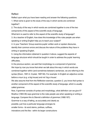 Reflect
Reflect upon what you have been reading and answer the following questions.
1. What name is given to the study of the way in which words are combined
together?
2. The study of the way in which words are combined together is one of the two
components of this aspect of the scientific study of language.
What term is used to refer to this aspect of the scientific study of language?
3. As a teacher of English, how does this knowledge of the rules people use when
speaking or writing English help you to teach your subject?
4. In your Teachers’ Group examine pupils’ written work or spoken discourse,
identify their common errors and discuss the nature of the problems they have in
writing or speaking English.
5. Using the information obtained in question 4 above, suggest the aspects of
language structure which should be taught in order to address the pupils’ learning
difficulties.
In the previous section, we said that morphology is a component of grammar.
We hope by now you know that when we talk about the way in which words are
combined together within (and sometimes between) sentences, we are referring to the
syntax (Dixon, 1991:4, Crystal, 1987:94). For example: In English an adjective comes
before a noun (e.g. a big house) and not ‘big a house’.
We also assume that from the Reflection exercise, question 2, you know that syntax is
another component of the aspect of the scientific study of language, which is usually
called grammar.
Now, if grammar consists of syntax and morphology, what definition can we give it?
Mcathur (1983:38) says grammar is the rules people use when speaking or writing a
language. Compare this to Stevick’s definition of grammar (1988:187):
Grammar is a way of telling, as accurately and clearly as
possible, just how a particular language arranges its
smaller forms - its word stems, prefixes, suffixes,
intonations and the like - within its larger constructions
 