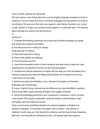 such as words, clauses and sentences.
We have said so many things about the way the English language arranges its words in
sentences. Are you aware that even in Zambian languages the arrangement of words is
not arbitrary? Do you know that when you speak or write Bemba, Kaonde, Lozi, Lunda,
Luvale, Nyanja or Tonga, you combine words together in a particular way? The exercise
below will help you observe this phenomenon.
34

Activity 4.6
1. Translate the following sentences into a particular Zambian language you speak
and answer the questions that follow:
a) The tall young man is eating an orange.
b) My big tooth is shaking.
c) That small turtle dove is flying
d) Those white rabbits are sleeping.
e) The strong axes are lost.
2. Look at the translated version of each sentence and write down at least two rules
explaining the arrangement of words and the emerging pattern.
3. Compare the original sentences in English with the ones you have translated into a
Zambian language and state the difference(s) between the arrangement of words
in the former and the latter.
4. Identify and state the similarities, if any, between the English and Zambian
languages sets of sentences.
5. In your Teacher Group, discuss how the difference you have identified in question
above would affect pupils’ learning of English and suggest remedies.
6. Using the knowledge gained from your comparison in questions 3 and 5, go back
to the extract of the pupil’s composition under the section marked Getting it right
and explain why she made such errors.
There may be some similarities between the sentence patterns in English and
Zambian languages. For example, the pattern ‘Noun phrase + verb phrase’ is
reflected in both cases as in My big tooth/ is shaking, and Iliino lyandi ilikulu/ lileetenta
(Bemba); Liino laka lelituna/ lashekesha (Lozi); Lino lyangu lipati/ lilazungaana
 