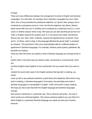 (Tonga).
There are many differences between the arrangement of words in English and Zambian
Languages. You will notice, for example, that in Zambian Languages the noun ‘tooth’
(iliino, liino or lino) precedes the possessive adjective ‘my’ (lyandi, laka, lyangu) and is
rendered as a possessive pronoun ‘mine’ and that the adjective ‘big’ (ilikulu, lelituna,
lipati) comes after the noun it modifies and is rendered as a relativized verb (i.e. a verb
used in a relative clause) ‘which is big’. We hope you can also see that just as the noun
‘tooth’ in English requires the auxiliary verb ‘is’ in its concord and ‘teeth’ will demand
that we use ‘are’, iliino, tooth, in Bemba, requires the agreement lya- (in lyandi, mine)
and ili - (in ilikulu, which is big). In this language (Bemba) the plural ‘teeth’ is rendered
as ‘ameeno’. The plural form of the noun automatically calls for a different pattern of
agreement in Zambian languages. For example, Ameeno yandi ayakulu yaleetenta, My
big teeth are shaking.
Have you seen that when you speak or write a Zambian language you arrange words in
a
certain order in the same way you observe rules, consciously or unconsciously, when
you
combine English words together to form sentences? Are you aware that if you were to
35

maintain the word order used in the English sentence My big tooth is shaking, you
would
come up with a very awkward sentence Lyandi ilikulu iliino lileetenta, Mine which is big
tooth is shaking, in Zambian languages? Conversely, the permitted word order in
Zambian languages is unacceptable in English, Tooth mine which is big is shaking .
We hope you have seen that both the English language and Zambian languages
arrange
their words in sentences in a particular way. This is what we call syntax - the way in
which words are combined together. The various sentence patterns you can think of in
either English or a particular Zambian language you speak are also part of syntax
because
 