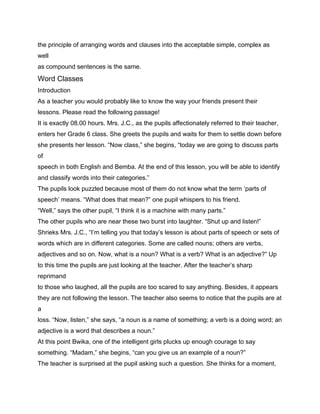 the principle of arranging words and clauses into the acceptable simple, complex as
well
as compound sentences is the same.
Word Classes
Introduction
As a teacher you would probably like to know the way your friends present their
lessons. Please read the following passage!
It is exactly 08.00 hours. Mrs. J.C., as the pupils affectionately referred to their teacher,
enters her Grade 6 class. She greets the pupils and waits for them to settle down before
she presents her lesson. “Now class,” she begins, “today we are going to discuss parts
of
speech in both English and Bemba. At the end of this lesson, you will be able to identify
and classify words into their categories.”
The pupils look puzzled because most of them do not know what the term ‘parts of
speech’ means. “What does that mean?” one pupil whispers to his friend.
“Well,” says the other pupil, “I think it is a machine with many parts.”
The other pupils who are near these two burst into laughter. “Shut up and listen!”
Shrieks Mrs. J.C., “I’m telling you that today’s lesson is about parts of speech or sets of
words which are in different categories. Some are called nouns; others are verbs,
adjectives and so on. Now, what is a noun? What is a verb? What is an adjective?” Up
to this time the pupils are just looking at the teacher. After the teacher’s sharp
reprimand
to those who laughed, all the pupils are too scared to say anything. Besides, it appears
they are not following the lesson. The teacher also seems to notice that the pupils are at
a
loss. “Now, listen,” she says, “a noun is a name of something; a verb is a doing word; an
adjective is a word that describes a noun.”
At this point Bwika, one of the intelligent girls plucks up enough courage to say
something. “Madam,” she begins, “can you give us an example of a noun?”
The teacher is surprised at the pupil asking such a question. She thinks for a moment,
 