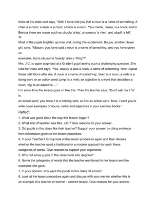 looks at the class and says, “Well, I have told you that a noun is a name of something. A
chair is a noun; a desk is a noun; a book is a noun. Your name, Bwika, is a noun; and in
Bemba there are nouns such as ukuulu ‘a leg’, umumana ‘a river’, and ulupili ‘a hill’.
36

Most of the pupils brighten up now and, during this excitement, Buupe, another clever
girl, says, “Madam, you have said a noun is a name of something, and you have given
us
examples, but is ubusuma ‘beauty’ also a ‘thing’?”
Mrs. J.C. is again surprised at a Grade 6 pupil asking such a challenging question. She
rubs her nose and says, “Yes, beauty is also a noun, a name of something. Now, repeat
these definitions after me: A noun is a name of something; ‘doer’ is a noun; a verb is a
doing word or an action word; jump’ is a verb; an adjective is a word that describes a
noun; ‘big’ is an adjective; ...”
For some time the lesson goes on like this. Then the teacher says, “Don’t ask me if ‘is’
is
an action word; you know it is a helping verb, so it is an action word. Now, I want you to
write down examples of nouns, verbs and adjectives in your exercise books.”
Reflect
1. What was good about the way this lesson began?
2. What kind of teacher was Mrs. J.C.? Give reasons for your answer.
3. Did pupils in this class like their teacher? Support your answer by citing evidence
from information given in the lesson procedure.
4. In your Teacher’s Group look at the lesson procedure again and then discuss
whether the teacher used a traditional or a modern approach to teach these
categories of words. Give reasons to support your arguments.
5. Why did some pupils in this class burst into laughter?
6. Name the categories of words that the teacher mentioned in her lesson and the
examples she gave.
7. In your opinion, why were the pupils in this class ‘at a loss?’
8. Look at the lesson procedure again and discuss with your mentor whether this is
an example of a teacher or learner - centred lesson. Give reasons for your answer.
 